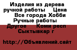 Изделия из дерева ручной работы  › Цена ­ 1 - Все города Хобби. Ручные работы » Другое   . Коми респ.,Сыктывкар г.